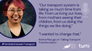 Quote by Keisha Mayuga on the Talking Transport Transformation podcast: "Our transport system is taking so much time from life. From us living our lives, from mothers seeing their children, from us doing the things we like doing." "I wanted to change that."